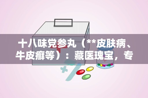 十八味党参丸（**皮肤病、牛皮癣等）：藏医瑰宝，专治皮肤病与牛皮癣的神奇疗效