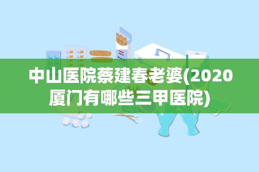 中山医院蔡建春老婆(2020厦门有哪些三甲医院)