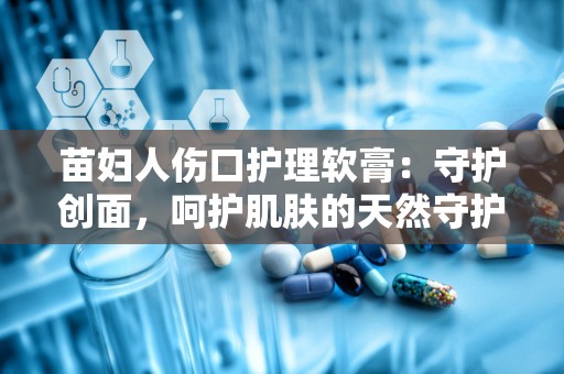 苗妇人伤口护理软膏：守护创面，呵护肌肤的天然守护者