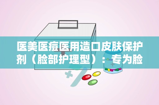 医美医痘医用造口皮肤保护剂（脸部护理型）：专为脸部护理打造，守护敏感肌肤