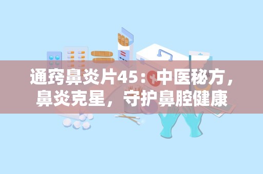 通窍鼻炎片45：中医秘方，鼻炎克星，守护鼻腔健康