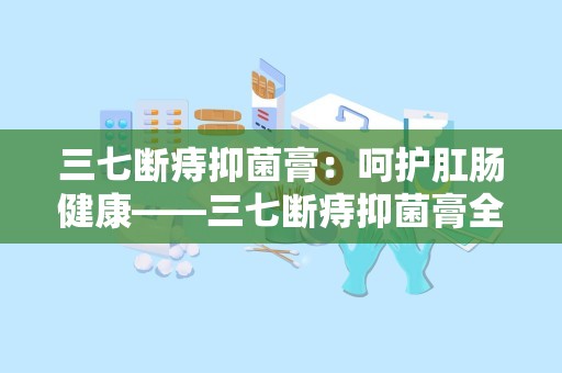 三七断痔抑菌膏：呵护肛肠健康——三七断痔抑菌膏全面解析