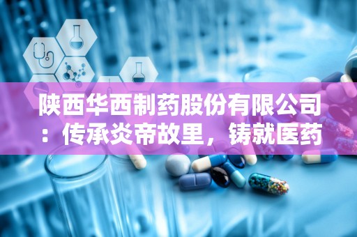 陕西华西制药股份有限公司：传承炎帝故里，铸就医药品质典范