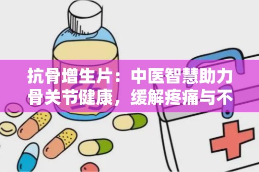 抗骨增生片：中医智慧助力骨关节健康，缓解疼痛与不适