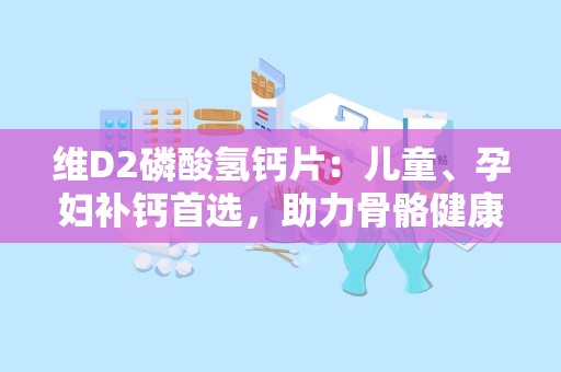 维D2磷酸氢钙片：儿童、孕妇补钙首选，助力骨骼健康