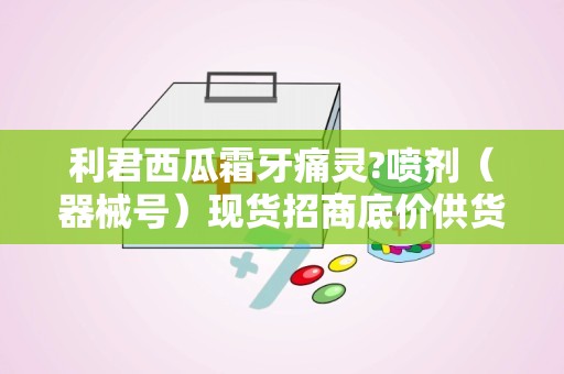 利君西瓜霜牙痛灵?喷剂（器械号）现货招商底价供货：全国招商，底价供货，助力口腔健康市场拓展