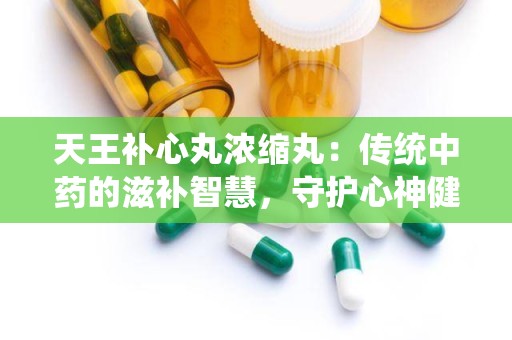 天王补心丸浓缩丸：传统中药的滋补智慧，守护心神健康