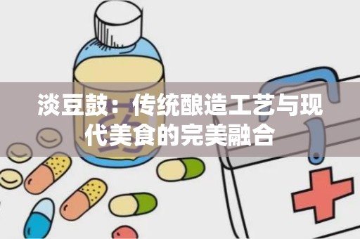 淡豆鼓：传统酿造工艺与现代美食的完美融合