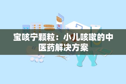 宝咳宁颗粒：小儿咳嗽的中医药解决方案