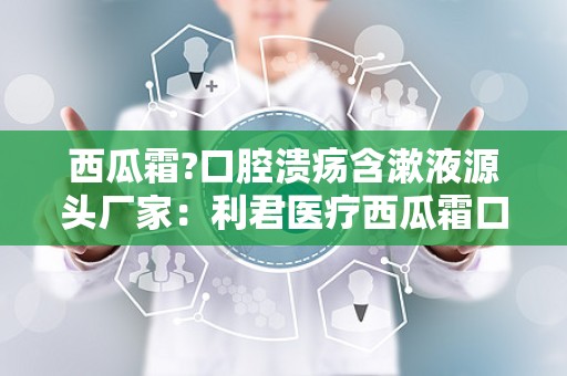 西瓜霜?口腔溃疡含漱液源头厂家：利君医疗西瓜霜口腔溃疡含漱液源头厂家引领市场新潮流”