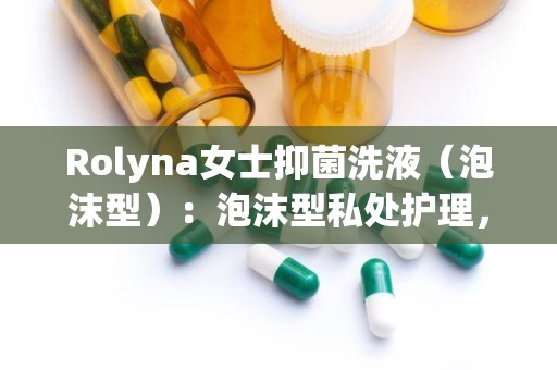 Rolyna女士抑菌洗液（泡沫型）：泡沫型私处护理，守护女性健康防线”