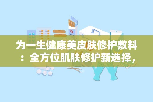 为一生健康美皮肤修护敷料：全方位肌肤修护新选择，肌肤屏障守护神