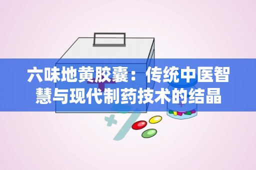 六味地黄胶囊：传统中医智慧与现代制药技术的结晶