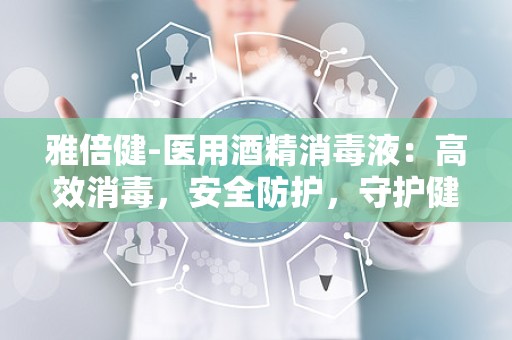 雅倍健-医用酒精消毒液：高效消毒，安全防护，守护健康