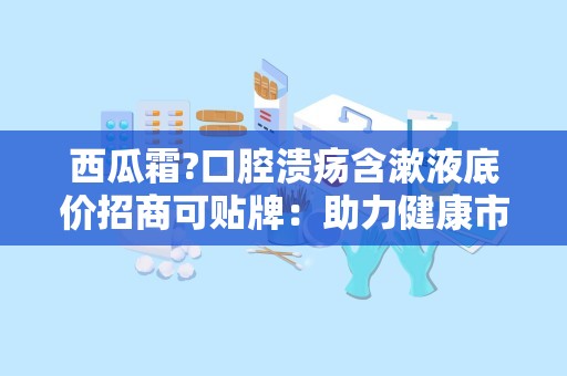 西瓜霜?口腔溃疡含漱液底价招商可贴牌：助力健康市场新机遇”