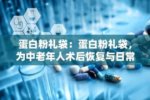 蛋白粉礼袋：蛋白粉礼袋，为中老年人术后恢复与日常营养补充添助力