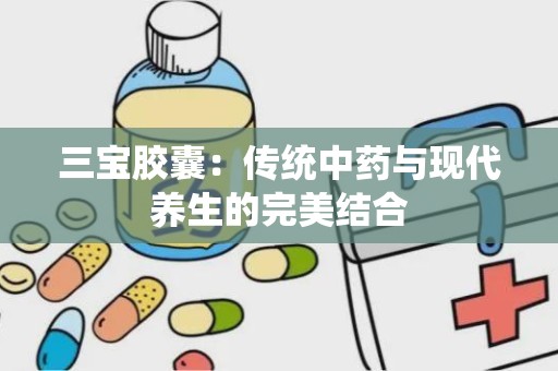 三宝胶囊：传统中药与现代养生的完美结合