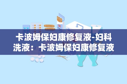 卡波姆保妇康修复液-妇科洗液：卡波姆保妇康修复液——专业呵护女性私密健康