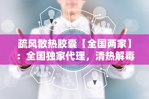 疏风散热胶囊【全国两家】：全国独家代理，清热解毒，守护您的健康防线