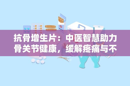 抗骨增生片：中医智慧助力骨关节健康，缓解疼痛与不适