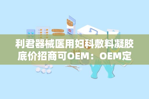 利君器械医用妇科敷料凝胶底价招商可OEM：OEM定制，共创健康未来