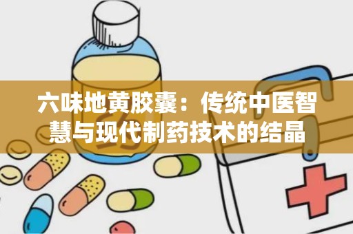 六味地黄胶囊：传统中医智慧与现代制药技术的结晶