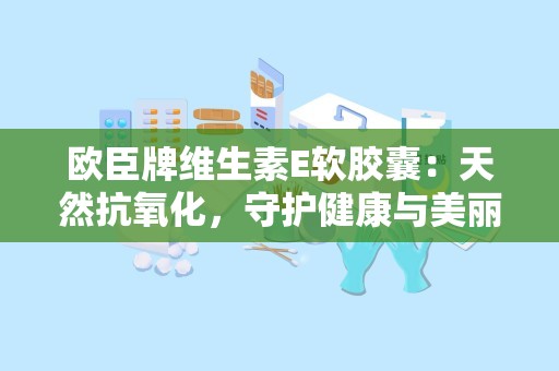 欧臣牌维生素E软胶囊：天然抗氧化，守护健康与美丽之道”