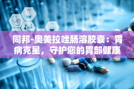 同邦-奥美拉唑肠溶胶囊：胃病克星，守护您的胃部健康