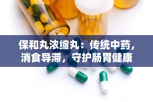 保和丸浓缩丸：传统中药，消食导滞，守护肠胃健康