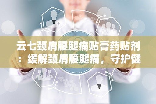 云七颈肩腰腿痛贴膏药贴剂：缓解颈肩腰腿痛，守护健康生活新选择”