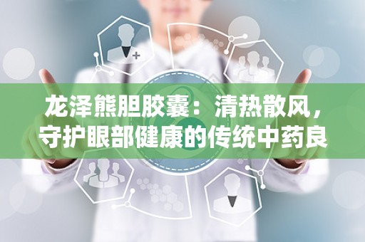 龙泽熊胆胶囊：清热散风，守护眼部健康的传统中药良方