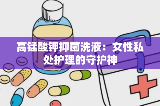 高锰酸钾抑菌洗液：女性私处护理的守护神