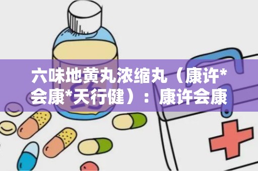 六味地黄丸浓缩丸（康许*会康*天行健）：康许会康天行健六味地黄丸浓缩丸，滋阴补肾，守护健康之道