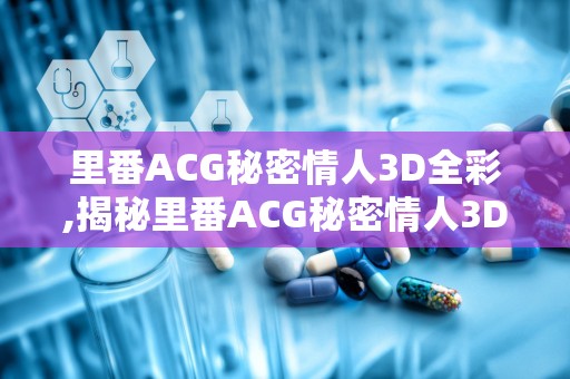 里番ACG秘密情人3D全彩,揭秘里番ACG秘密情人3D全彩的奇幻世界