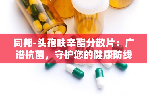 同邦-头孢呋辛酯分散片：广谱抗菌，守护您的健康防线”