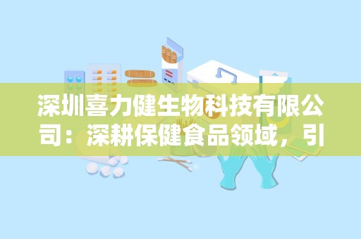 深圳喜力健生物科技有限公司：深耕保健食品领域，引领健康生活新风尚”