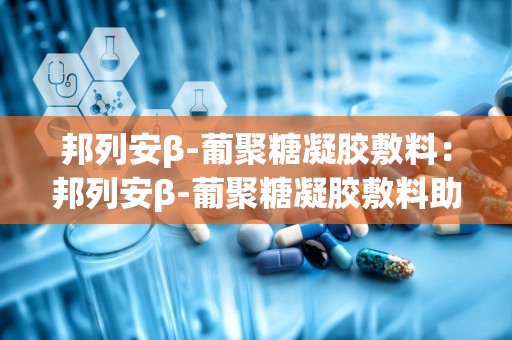 邦列安β-葡聚糖凝胶敷料：邦列安β-葡聚糖凝胶敷料助力健康生活”