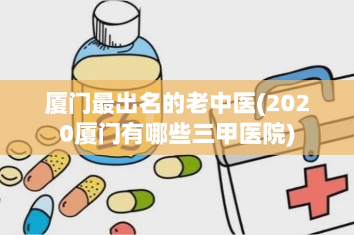 厦门最出名的老中医(2020厦门有哪些三甲医院)