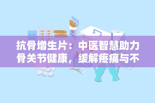 抗骨增生片：中医智慧助力骨关节健康，缓解疼痛与不适