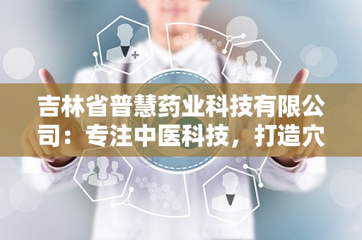 吉林省普慧药业科技有限公司：专注中医科技，打造穴位压力刺激贴软胶囊精油领军品牌”