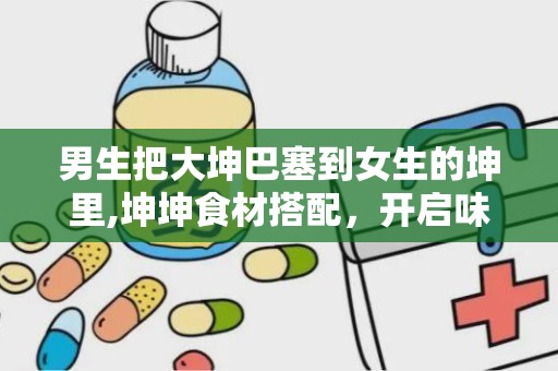 男生把大坤巴塞到女生的坤里,坤坤食材搭配，开启味蕾新体验