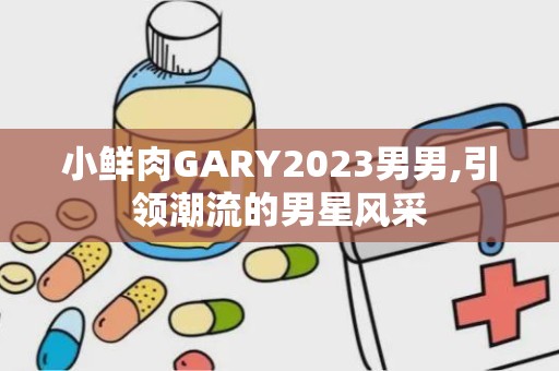 小鲜肉GARY2023男男,引领潮流的男星风采